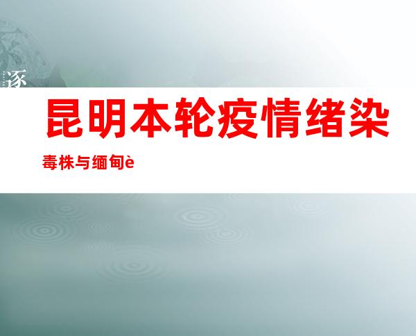 昆明本轮疫情绪染毒株与缅甸输进病例病毒高度同源