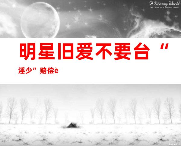 明星旧爱不要台“淫少”赔偿 自曝曾尝试算命改运