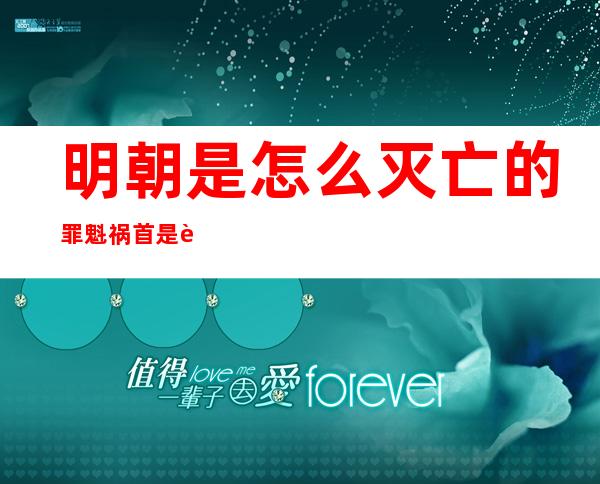 明朝是怎么灭亡的?罪魁祸首是谁（明朝是怎么灭亡的,被谁推翻的）