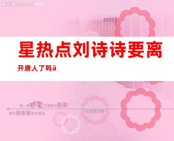 星热点:刘诗诗要离开唐人了吗 为什么离开唐人