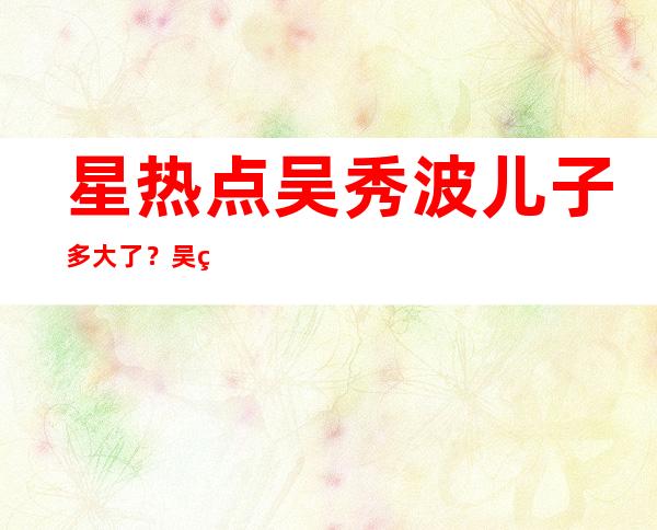 星热点:吴秀波儿子多大了？吴秀波有几个孩子揭秘