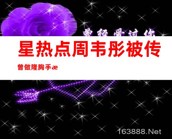 星热点:周韦彤被传曾做隆胸手术 整容前后对比照 