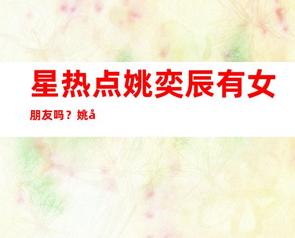 星热点:姚奕辰有女朋友吗？姚奕辰个人资料及家庭背景介绍