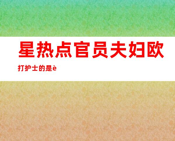 星热点:官员夫妇欧打护士的是谁？董安庆袁亚平夫妇照片资料