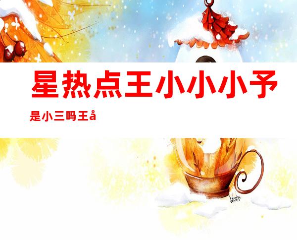 星热点:王小小小予是小三吗?王小予个人资料