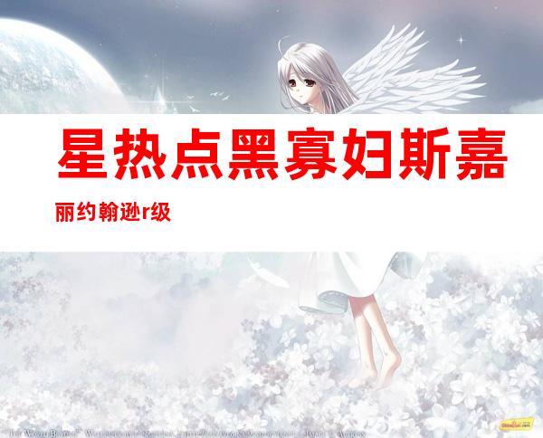 星热点:黑寡妇斯嘉丽约翰逊r级照