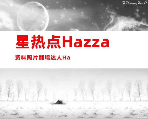 星热点:Hazza资料照片 翻唱达人Hazza翻唱过的歌盘点