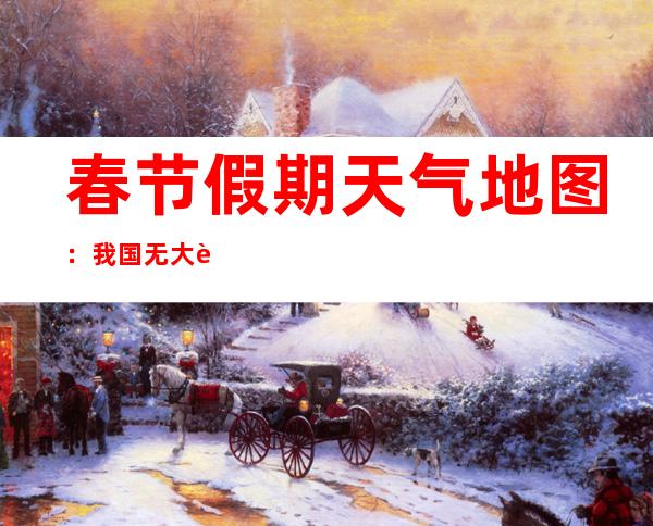 春节假期天气地图：我国无大范围低温雨雪冰冻 南方多地雨中迎新春