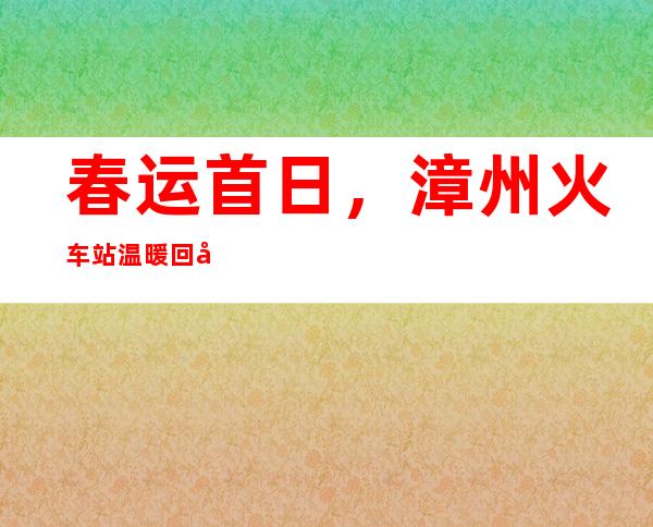 春运首日，漳州火车站温暖回家路