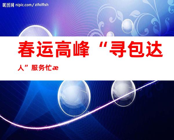 春运高峰“寻包达人”服务忙 民警提醒旅途中这些习惯容易丢包