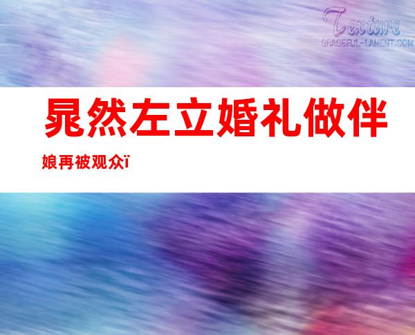 晁然左立婚礼做伴娘再被观众，相亲节目牵手成功改名晁雪薇！