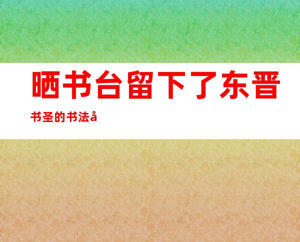 晒书台留下了东晋书圣的书法家是（晒书应该怎么晒）