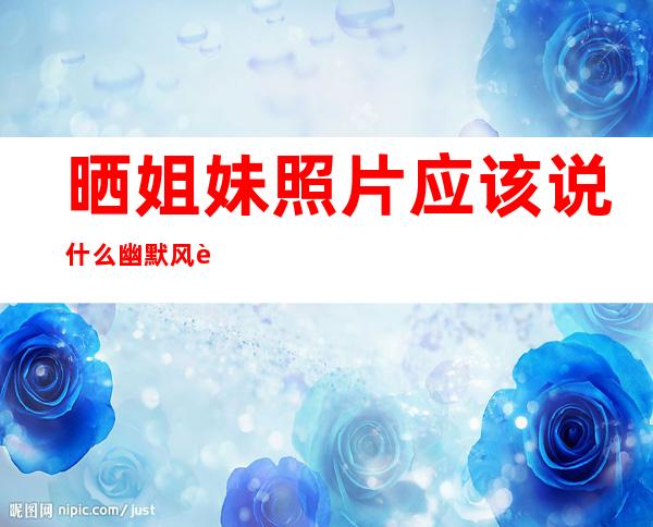 晒姐妹照片应该说什么幽默风趣的——晒姐妹照片应该说什么接近现实