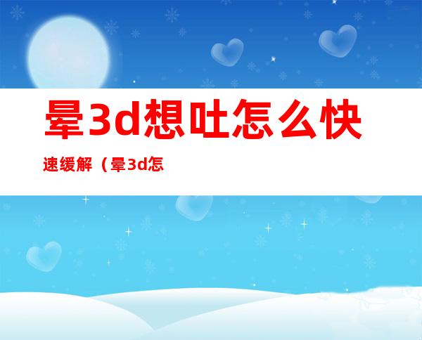 晕3d想吐怎么快速缓解（晕3d怎么办怎么缓解）