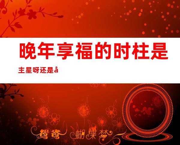 晚年享福的时柱是主星呀还是副星（晚年享福的时柱己酉月戊孑日）