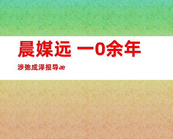 晨媒远 一0余年涉弛成泽报导清点 ：从降迁到落马