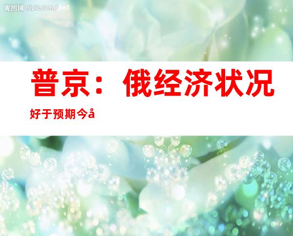 普京：俄经济状况好于预期 今年通胀率预计不超过15%