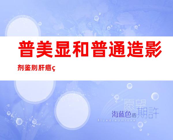 普美显和普通造影剂鉴别肝癌的区别（普美显增强磁共振与普通增强的区别）