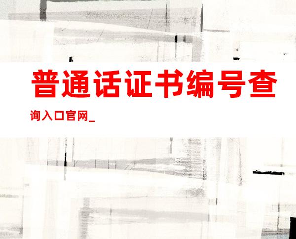 普通话证书编号查询入口官网_如何查询普通话证书的编号