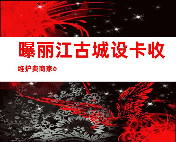 曝丽江古城设卡收维护费商家连亏4个月欠15亿