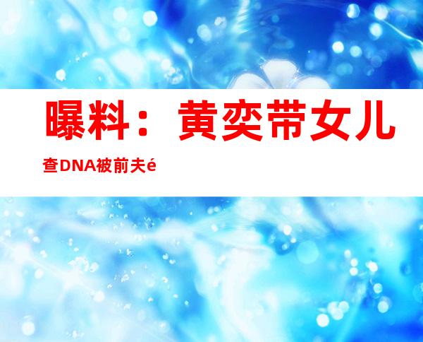 曝料：黄奕带女儿查DNA被前夫黄毅清怒斥变态