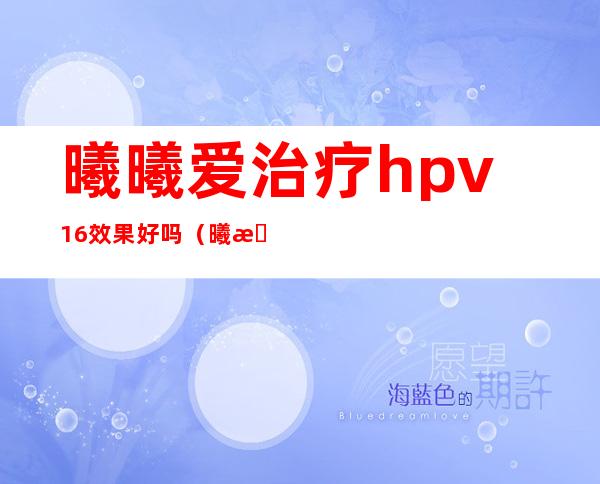 曦曦爱治疗hpv16效果好吗（曦曦爱抗hpv多少钱一盒）