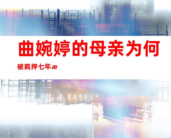 曲婉婷的母亲为何被羁押七年才被宣判？曲婉婷母亲索贿近1亿元被判无期徒刑，案件的始末有何详情