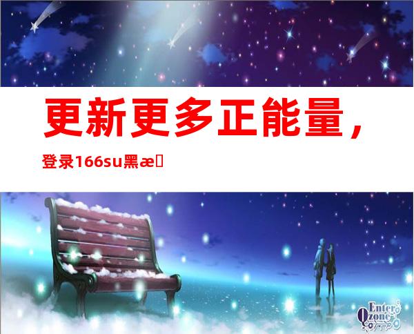 更新更多正能量，登录166.su黑料正能量入口网站