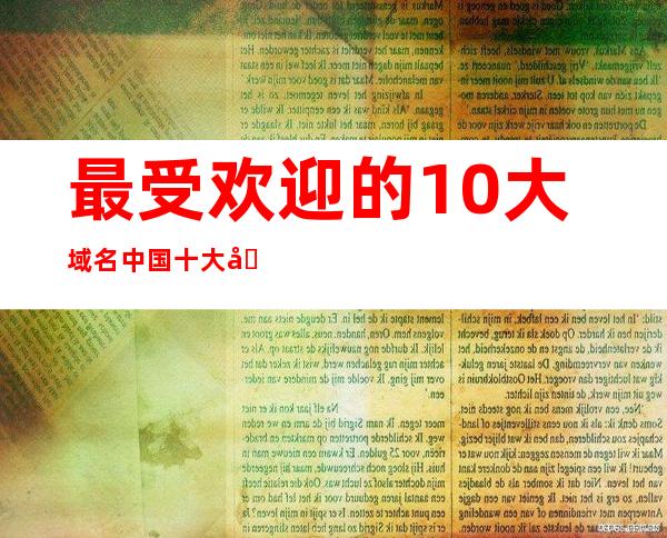 最受欢迎的10大域名  中国十大域名注册商有哪些 _域名注册商