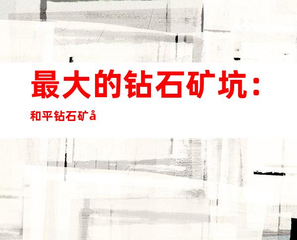 最大的钻石矿坑：和平钻石矿坑 占全球钻石产量23%