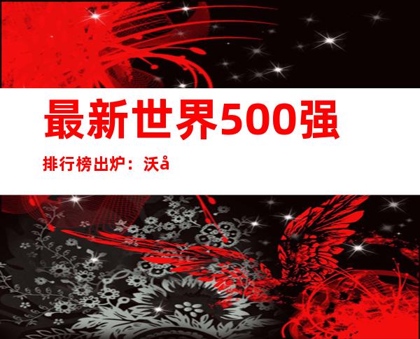 最新世界500强排行榜出炉：沃尔玛九连冠 四家中企杀入前十