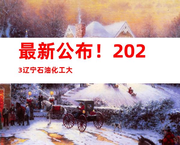 最新公布！2023辽宁石油化工大学高考录取查询方式（截至7月17日）