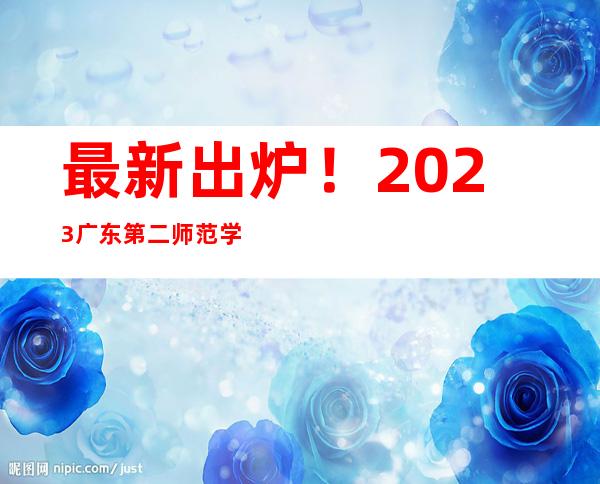 最新出炉！2023广东第二师范学院录取分数线