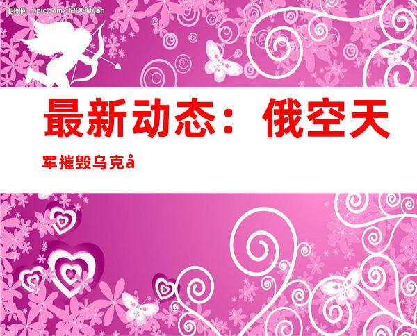 最新动态：俄空天军摧毁乌克兰一处大型军火库 乌总统网站说泽连斯基视察哈尔科夫州前线