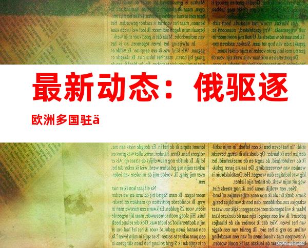 最新动态：俄驱逐欧洲多国驻俄外交人员 芬兰和瑞典正式递交加入北约申请