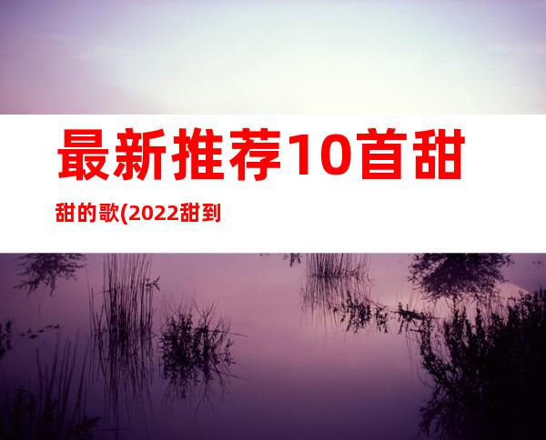 最新推荐10首甜甜的歌(2022甜到爆的歌前十名)