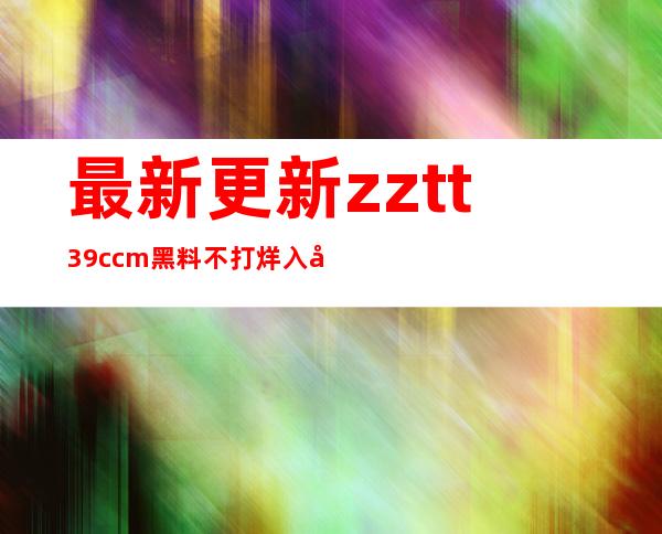 最新更新zztt39.ccm黑料不打烊入口内容，下载畅享不停