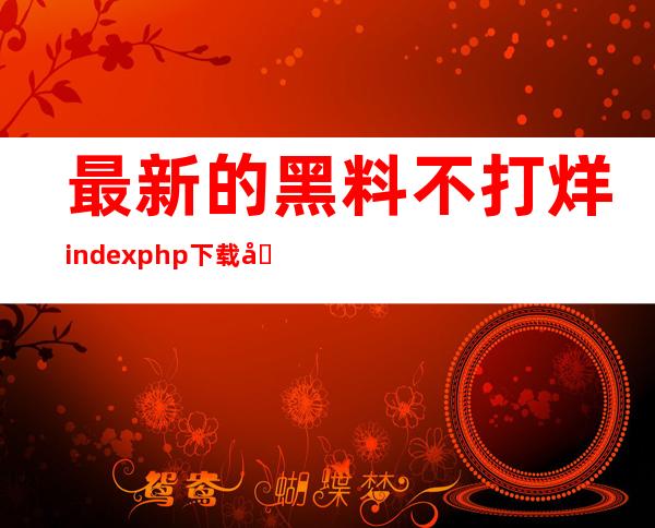 最新的黑料不打烊index.php下载地址已经公布，赶紧拿起手机来下载吧