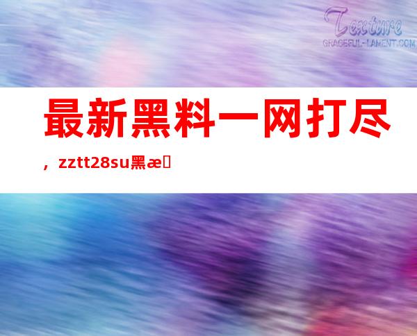 最新黑料一网打尽，zztt28.su黑料不打烊官网更新速度超快