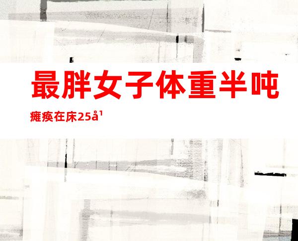 最胖女子体重半吨 瘫痪在床25年成全球首胖令人心酸