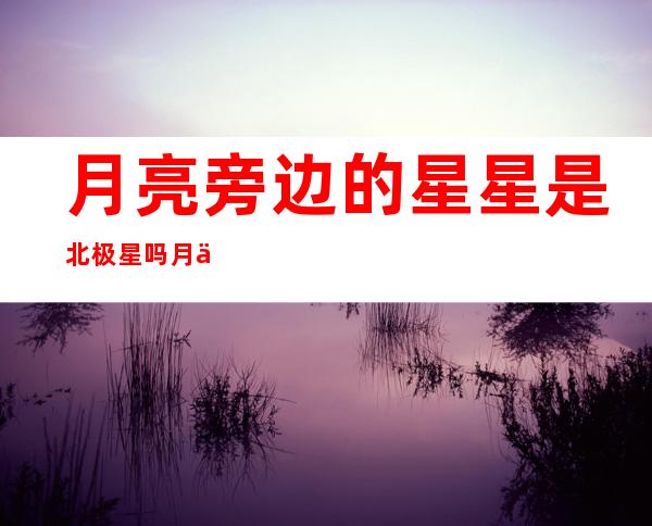 月亮旁边的星星是北极星吗 月亮旁边的那个星星叫什么名字