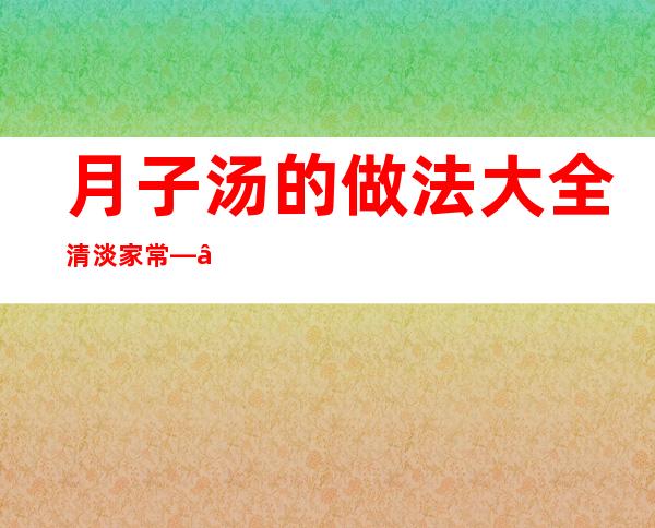 月子汤的做法大全 清淡 家常——月子汤的100种做法大全