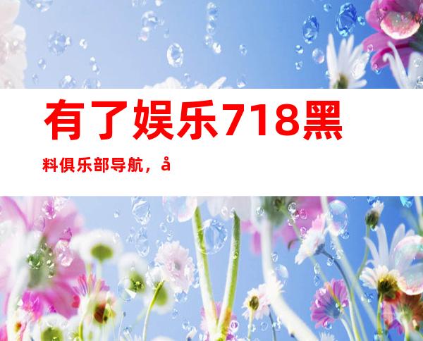 有了娱乐718黑料俱乐部导航，娱乐圈任何动态尽在掌握