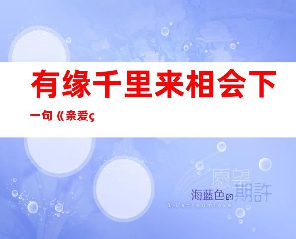 有缘千里来相会下一句《亲爱的,热爱的》（有缘千里来相会下一句无缘对面不相识）