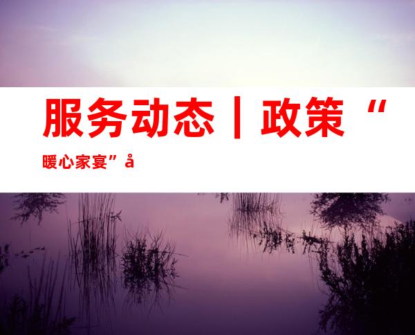 服务动态｜政策“暖心家宴”吸引燕归来