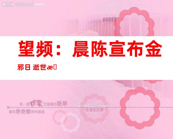 望频：晨陈宣布 金邪日 逝世果申报  口肌堵塞致口净戚克