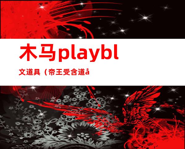 木马play bl文道具（帝王受含道具上朝bl文）