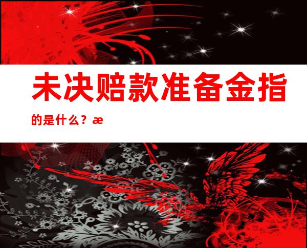 未决赔款准备金指的是什么？未决赔款准备金在什么情况下给付？