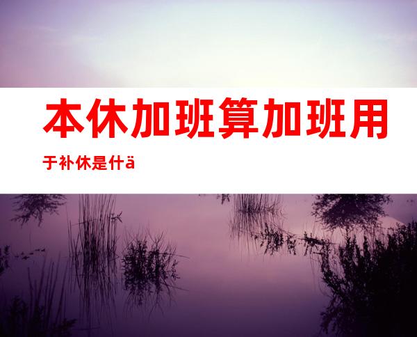 本休加班算加班用于补休是什么意思,补休是什么意思提休是什么意思