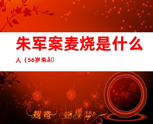 朱军案麦烧是什么人（56岁朱军曾搅入性侵案，被央视除名，他经历了什么 ）